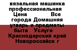 вязальная машинка профессиональная › Цена ­ 15 000 - Все города Домашняя утварь и предметы быта » Услуги   . Краснодарский край,Новороссийск г.